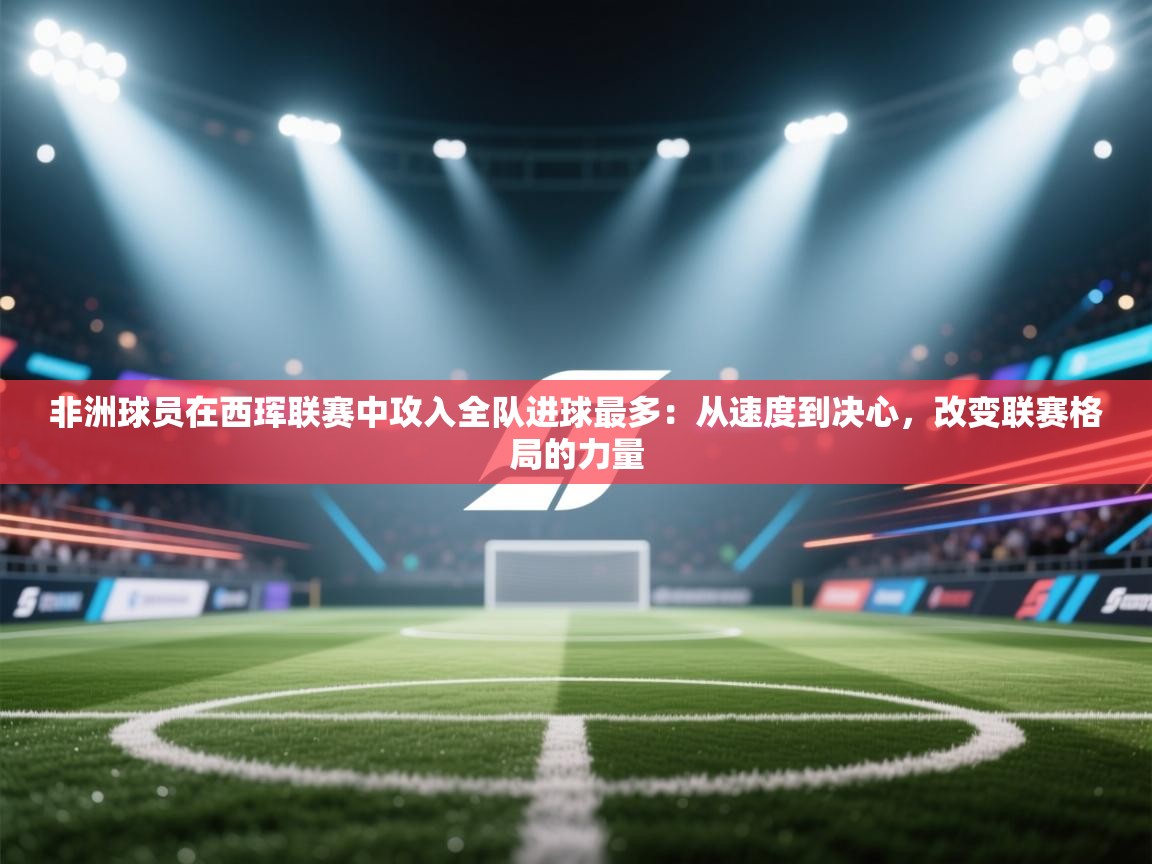 非洲球员在西珲联赛中攻入全队进球最多：从速度到决心，改变联赛格局的力量  第2张